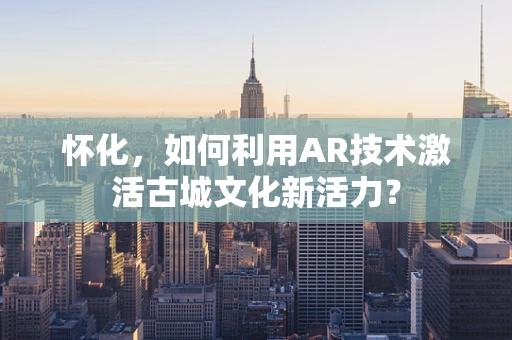 怀化，如何利用AR技术激活古城文化新活力？