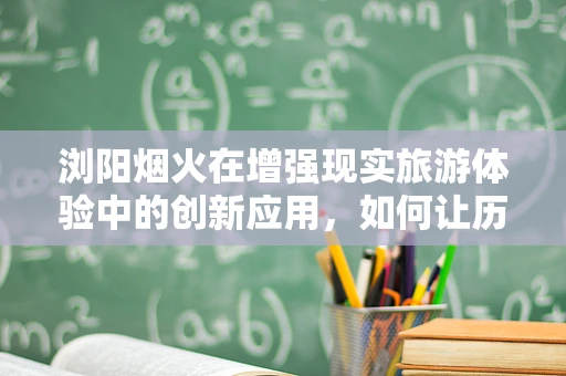 浏阳烟火在增强现实旅游体验中的创新应用，如何让历史与现代共舞？