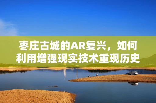 枣庄古城的AR复兴，如何利用增强现实技术重现历史风貌？