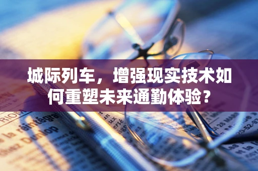 城际列车，增强现实技术如何重塑未来通勤体验？