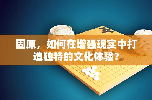 固原，如何在增强现实中打造独特的文化体验？