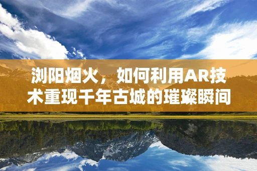 浏阳烟火，如何利用AR技术重现千年古城的璀璨瞬间？