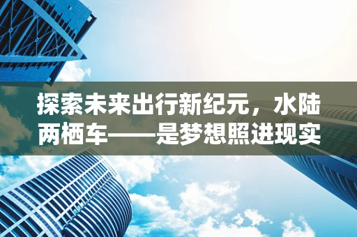 探索未来出行新纪元，水陆两栖车——是梦想照进现实，还是技术瓶颈的挑战？