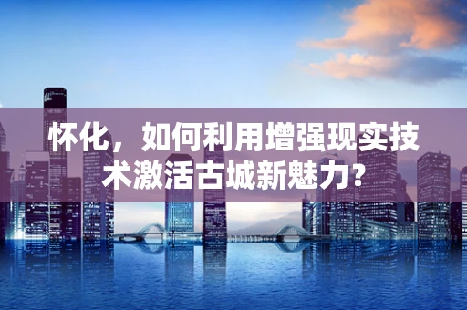 怀化，如何利用增强现实技术激活古城新魅力？