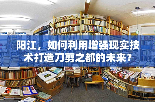 阳江，如何利用增强现实技术打造刀剪之都的未来？