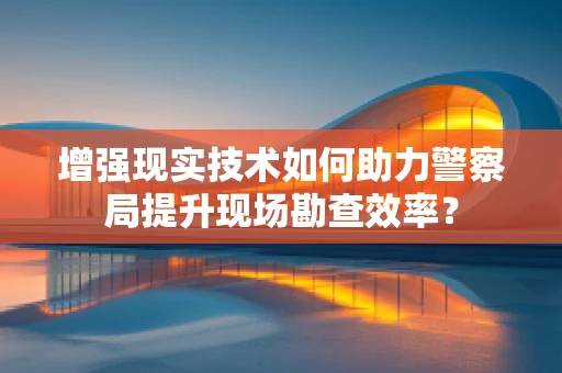 增强现实技术如何助力警察局提升现场勘查效率？