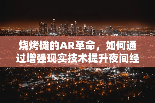 烧烤摊的AR革命，如何通过增强现实技术提升夜间经济体验？