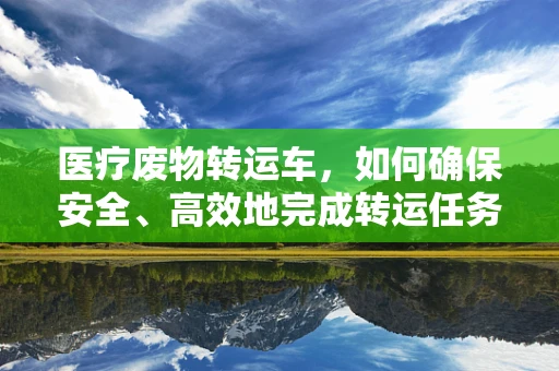 医疗废物转运车，如何确保安全、高效地完成转运任务？