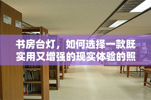 书房台灯，如何选择一款既实用又增强的现实体验的照明工具？