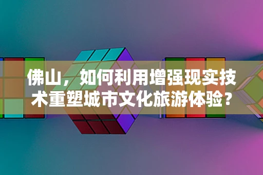 佛山，如何利用增强现实技术重塑城市文化旅游体验？