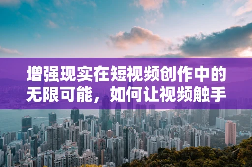 增强现实在短视频创作中的无限可能，如何让视频触手可及？