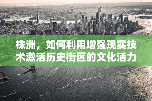 株洲，如何利用增强现实技术激活历史街区的文化活力？