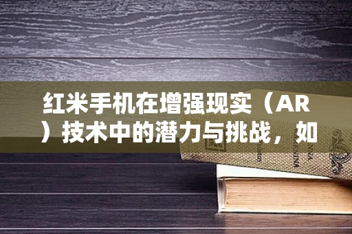 红米手机在增强现实（AR）技术中的潜力与挑战，如何打造沉浸式体验？