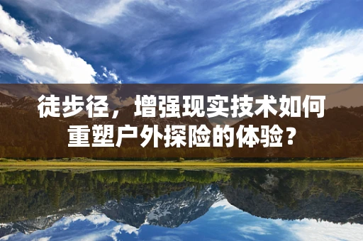 徒步径，增强现实技术如何重塑户外探险的体验？