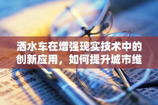 洒水车在增强现实技术中的创新应用，如何提升城市维护的智慧与效率？