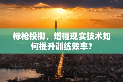 标枪投掷，增强现实技术如何提升训练效率？