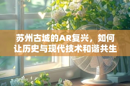 苏州古城的AR复兴，如何让历史与现代技术和谐共生？