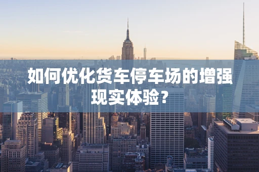 如何优化货车停车场的增强现实体验？