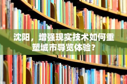 沈阳，增强现实技术如何重塑城市导览体验？