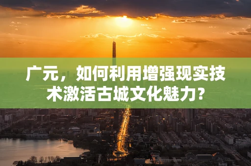 广元，如何利用增强现实技术激活古城文化魅力？