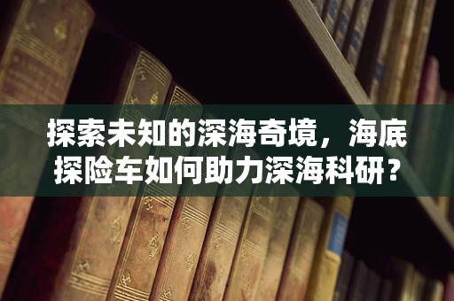 探索未知的深海奇境，海底探险车如何助力深海科研？