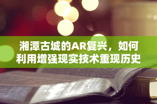 湘潭古城的AR复兴，如何利用增强现实技术重现历史风貌？