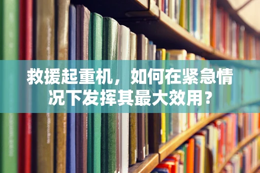 救援起重机，如何在紧急情况下发挥其最大效用？