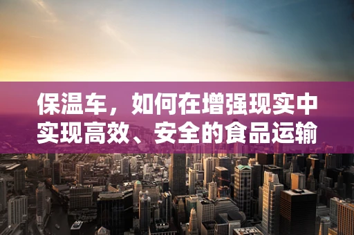 保温车，如何在增强现实中实现高效、安全的食品运输？