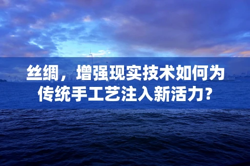 丝绸，增强现实技术如何为传统手工艺注入新活力？