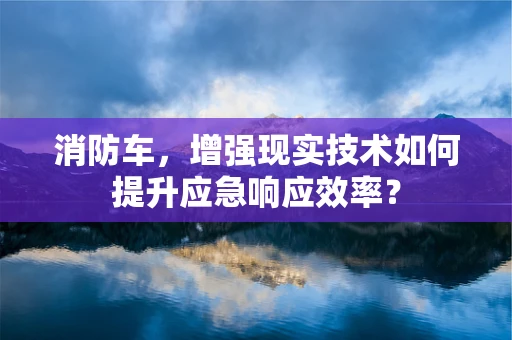 消防车，增强现实技术如何提升应急响应效率？