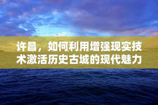 许昌，如何利用增强现实技术激活历史古城的现代魅力？