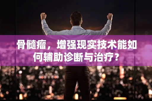 骨髓瘤，增强现实技术能如何辅助诊断与治疗？