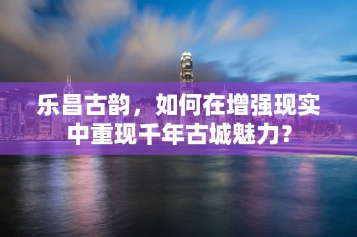 乐昌古韵，如何在增强现实中重现千年古城魅力？