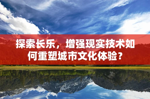 探索长乐，增强现实技术如何重塑城市文化体验？