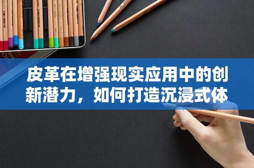 皮革在增强现实应用中的创新潜力，如何打造沉浸式体验的‘皮肤’？