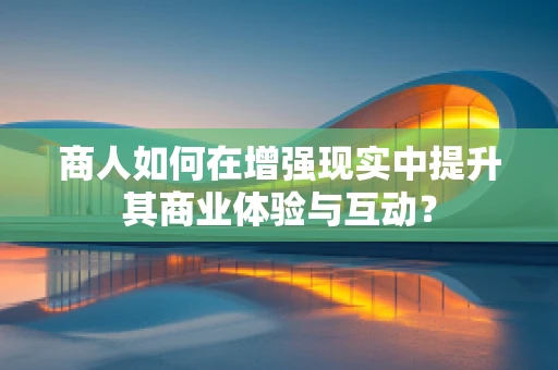 商人如何在增强现实中提升其商业体验与互动？