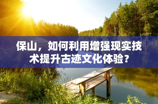 保山，如何利用增强现实技术提升古迹文化体验？