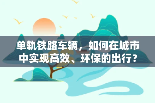 单轨铁路车辆，如何在城市中实现高效、环保的出行？