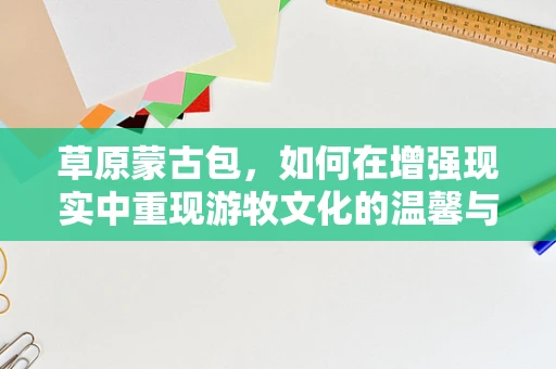 草原蒙古包，如何在增强现实中重现游牧文化的温馨与智慧？