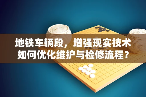 地铁车辆段，增强现实技术如何优化维护与检修流程？