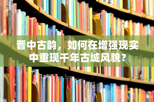 晋中古韵，如何在增强现实中重现千年古城风貌？