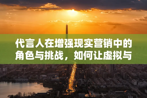 代言人在增强现实营销中的角色与挑战，如何让虚拟与现实无缝融合？