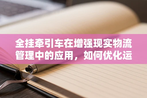 全挂牵引车在增强现实物流管理中的应用，如何优化运输效率与可视化？