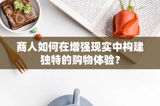 商人如何在增强现实中构建独特的购物体验？