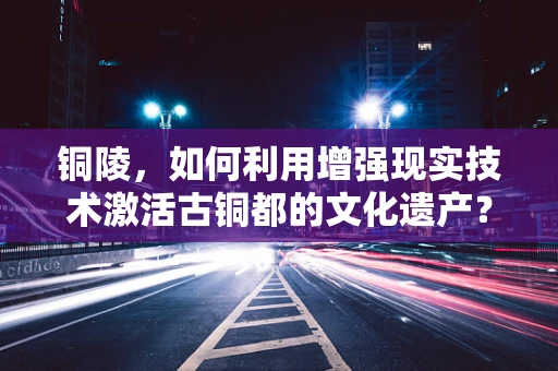 铜陵，如何利用增强现实技术激活古铜都的文化遗产？