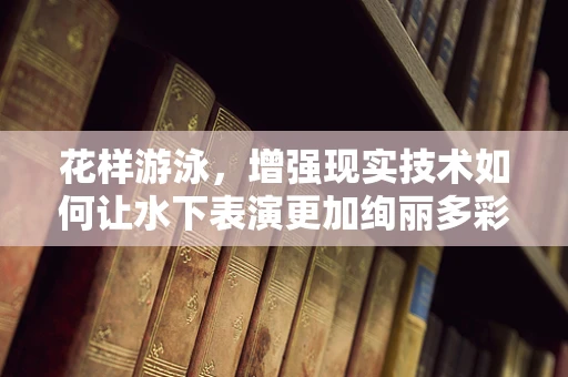 花样游泳，增强现实技术如何让水下表演更加绚丽多彩？