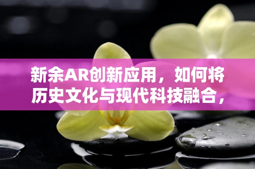 新余AR创新应用，如何将历史文化与现代科技融合，打造沉浸式体验？