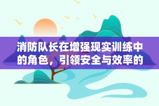 消防队长在增强现实训练中的角色，引领安全与效率的双重飞跃？