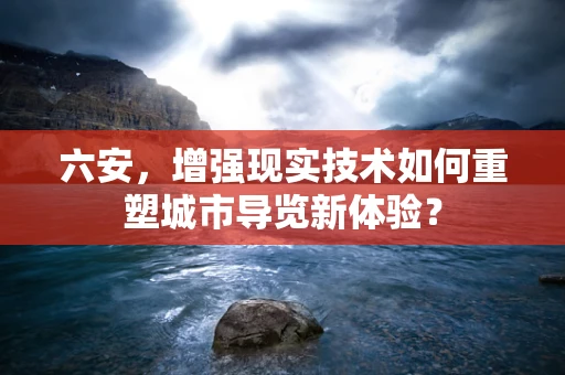 六安，增强现实技术如何重塑城市导览新体验？